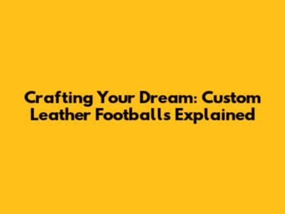 Crafting Your Dream: Custom Leather Footballs Explained