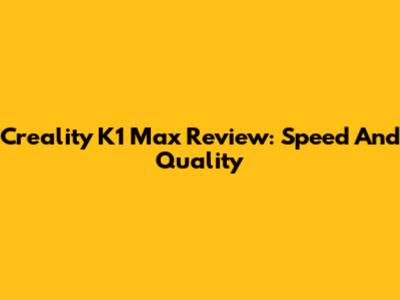 Creality K1 Max Review: Speed And Quality