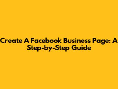 Create A Facebook Business Page: A Step-by-Step Guide