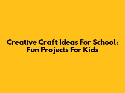 Creative Craft Ideas For School: Fun Projects For Kids