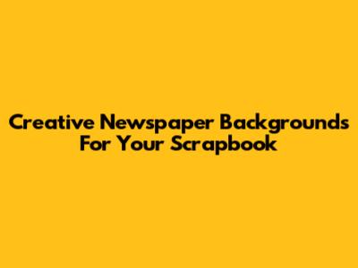Creative Newspaper Backgrounds For Your Scrapbook