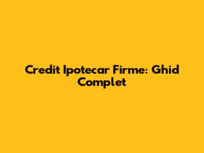 Credit Ipotecar Firme: Ghid Complet