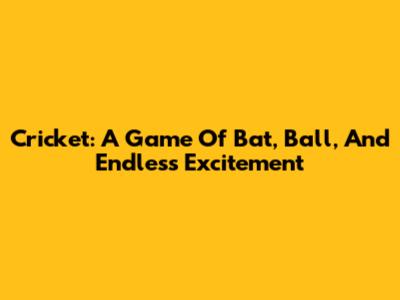 Cricket: A Game Of Bat, Ball, And Endless Excitement