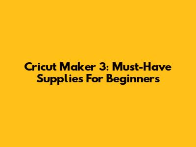 Cricut Maker 3: Must-Have Supplies For Beginners