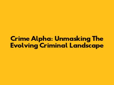 Crime Alpha: Unmasking The Evolving Criminal Landscape