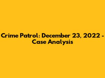 Crime Patrol: December 23, 2022 - Case Analysis