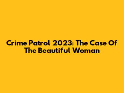 Crime Patrol 2023: The Case Of The Beautiful Woman
