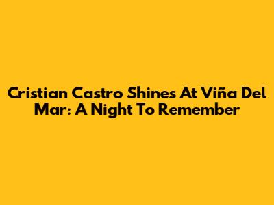 Cristian Castro Shines At Viña Del Mar: A Night To Remember