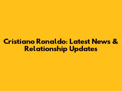 Cristiano Ronaldo: Latest News & Relationship Updates