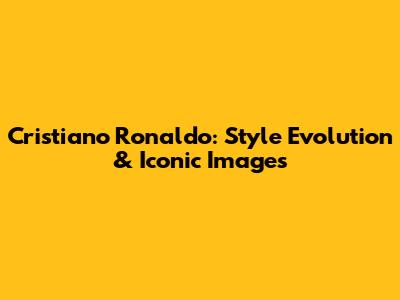 Cristiano Ronaldo: Style Evolution & Iconic Images