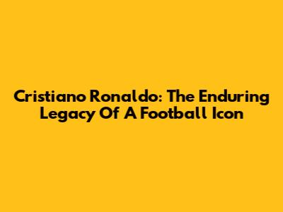 Cristiano Ronaldo: The Enduring Legacy Of A Football Icon