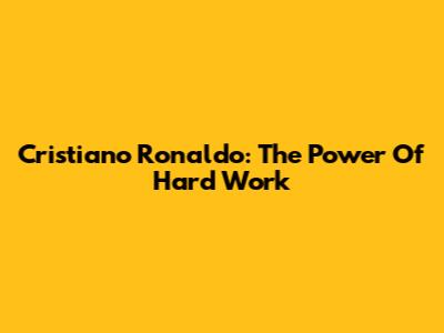 Cristiano Ronaldo: The Power Of Hard Work