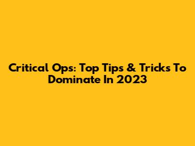 Critical Ops: Top Tips & Tricks To Dominate In 2023