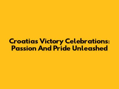 Croatia's Victory Celebrations: Passion And Pride Unleashed