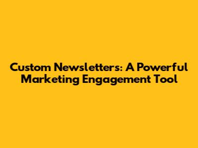 Custom Newsletters: A Powerful Marketing Engagement Tool
