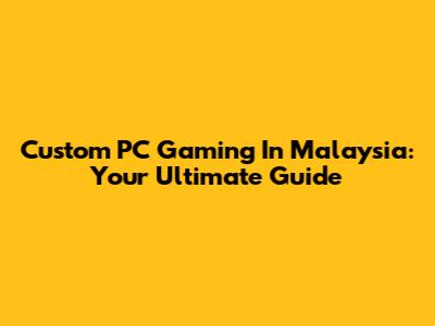 Custom PC Gaming In Malaysia: Your Ultimate Guide
