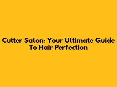 Cutter Salon: Your Ultimate Guide To Hair Perfection