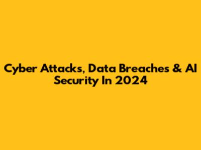 Cyber Attacks, Data Breaches & AI Security In 2024