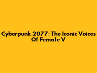Cyberpunk 2077: The Iconic Voices Of Female V