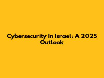 Cybersecurity In Israel: A 2025 Outlook