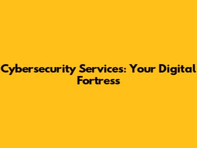 Cybersecurity Services: Your Digital Fortress