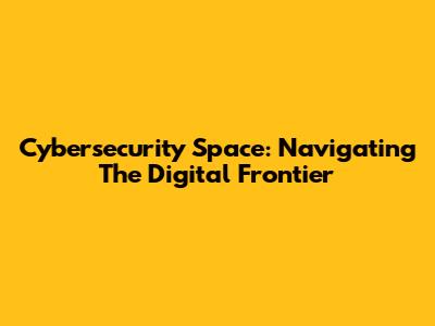Cybersecurity Space: Navigating The Digital Frontier