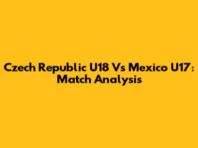 Czech Republic U18 Vs Mexico U17: Match Analysis