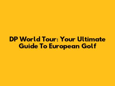 DP World Tour: Your Ultimate Guide To European Golf