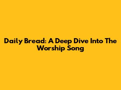Daily Bread: A Deep Dive Into The Worship Song
