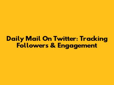 Daily Mail On Twitter: Tracking Followers & Engagement