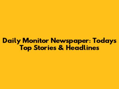 Daily Monitor Newspaper: Today's Top Stories & Headlines