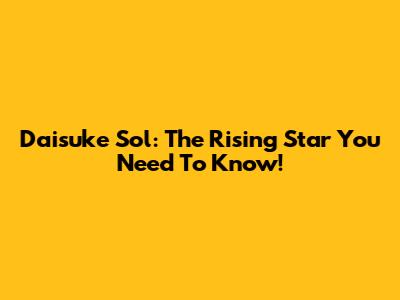 Daisuke Sol: The Rising Star You Need To Know!