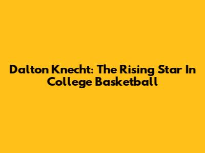 Dalton Knecht: The Rising Star In College Basketball