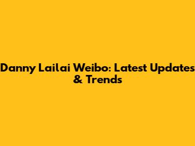 Danny Lailai Weibo: Latest Updates & Trends