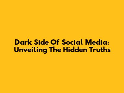 Dark Side Of Social Media: Unveiling The Hidden Truths