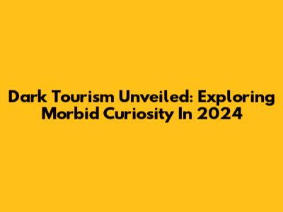 Dark Tourism Unveiled: Exploring Morbid Curiosity In 2024