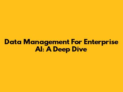 Data Management For Enterprise AI: A Deep Dive