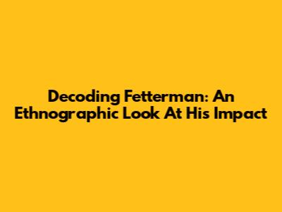 Decoding Fetterman: An Ethnographic Look At His Impact