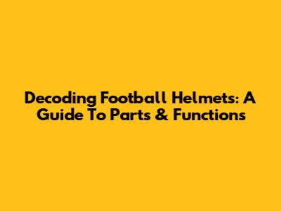 Decoding Football Helmets: A Guide To Parts & Functions