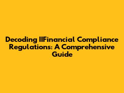 Decoding IIFinancial Compliance Regulations: A Comprehensive Guide