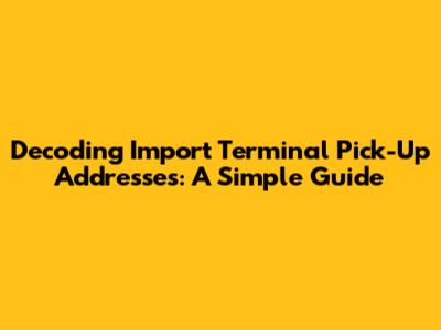 Decoding Import Terminal Pick-Up Addresses: A Simple Guide