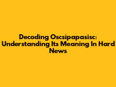 Decoding Oscsipapasisc: Understanding Its Meaning In Hard News