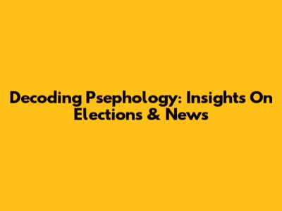 Decoding Psephology: Insights On Elections & News