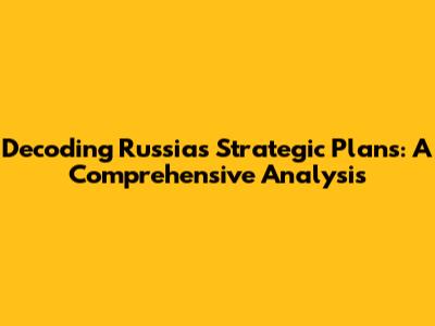 Decoding Russia's Strategic Plans: A Comprehensive Analysis