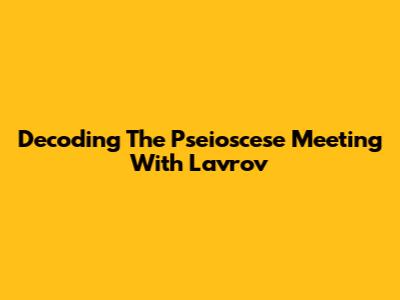 Decoding The Pseioscese Meeting With Lavrov
