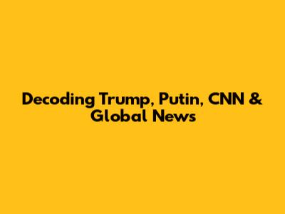 Decoding Trump, Putin, CNN & Global News