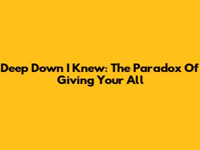 Deep Down I Knew: The Paradox Of Giving Your All