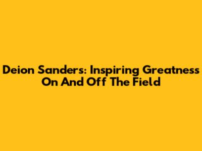 Deion Sanders: Inspiring Greatness On And Off The Field