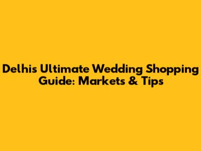 Delhi's Ultimate Wedding Shopping Guide: Markets & Tips