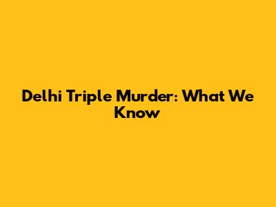 Delhi Triple Murder: What We Know